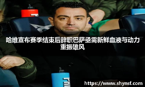 哈维宣布赛季结束后辞职巴萨亟需新鲜血液与动力重振雄风