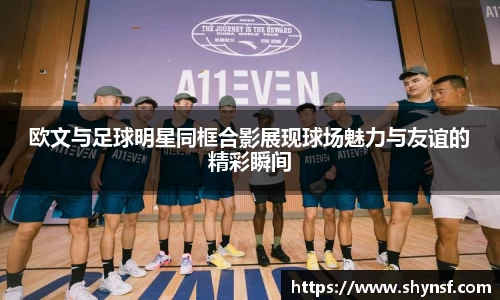 欧文与足球明星同框合影展现球场魅力与友谊的精彩瞬间