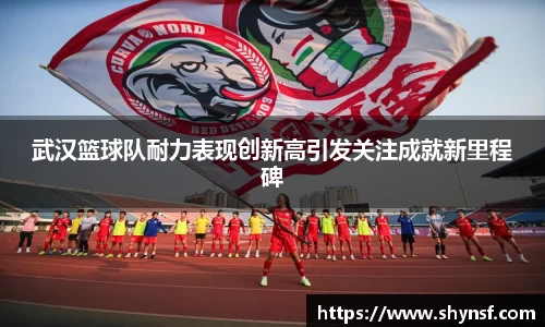 武汉篮球队耐力表现创新高引发关注成就新里程碑