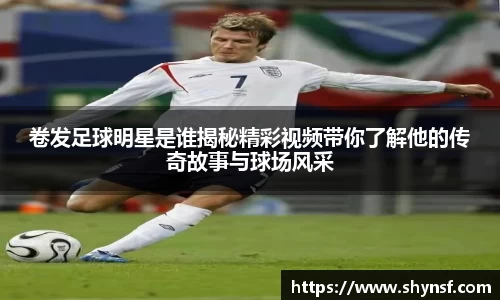卷发足球明星是谁揭秘精彩视频带你了解他的传奇故事与球场风采